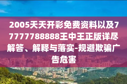 2005天天开彩免费资料以及77777788888王中王正版详尽解答、解释与落实-规避欺骗广告危害